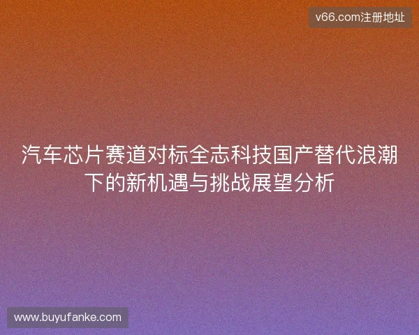 汽车芯片赛道对标全志科技国产替代浪潮下的新机遇与挑战展望分析
