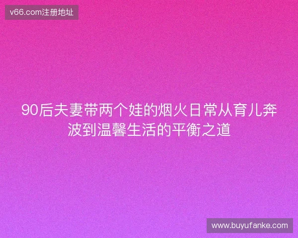 90后夫妻带两个娃的烟火日常从育儿奔波到温馨生活的平衡之道